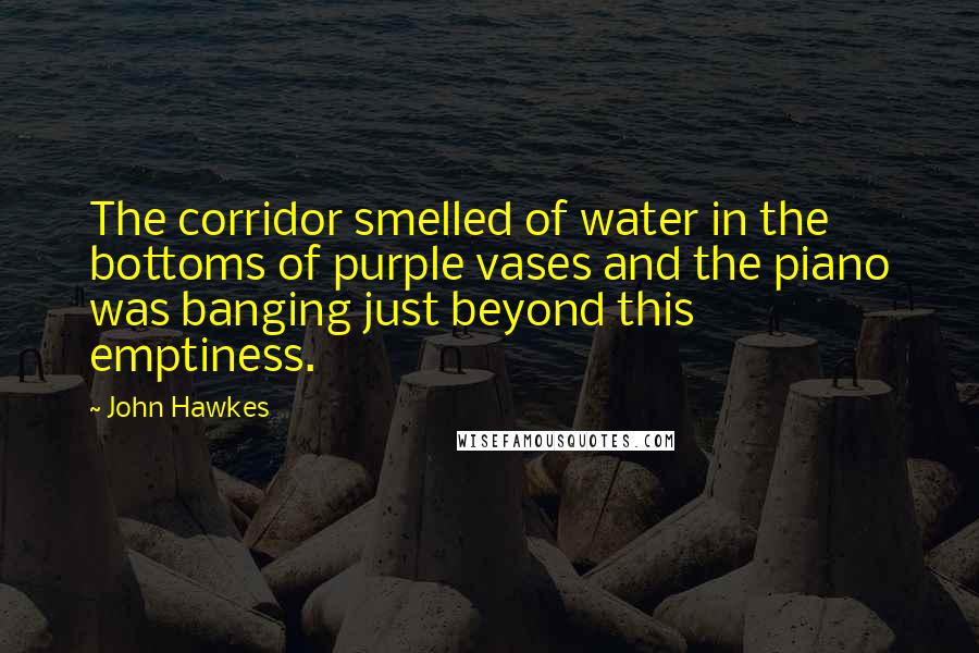 John Hawkes Quotes: The corridor smelled of water in the bottoms of purple vases and the piano was banging just beyond this emptiness.