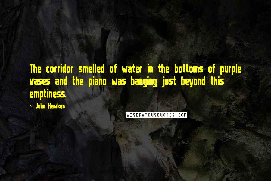 John Hawkes Quotes: The corridor smelled of water in the bottoms of purple vases and the piano was banging just beyond this emptiness.