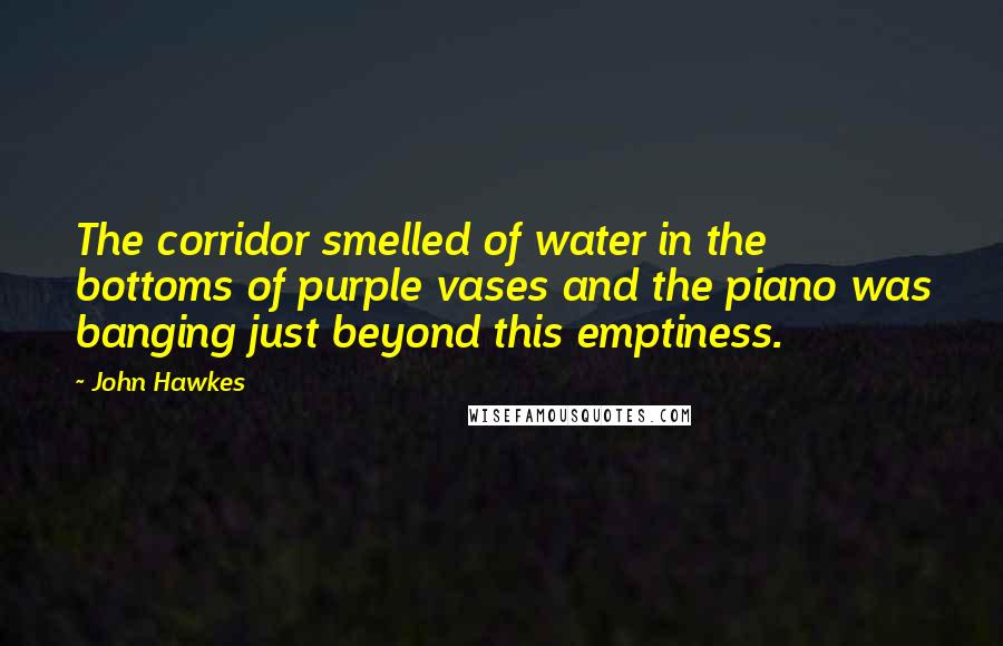 John Hawkes Quotes: The corridor smelled of water in the bottoms of purple vases and the piano was banging just beyond this emptiness.