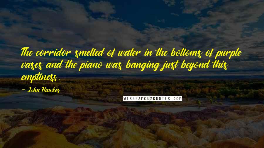 John Hawkes Quotes: The corridor smelled of water in the bottoms of purple vases and the piano was banging just beyond this emptiness.