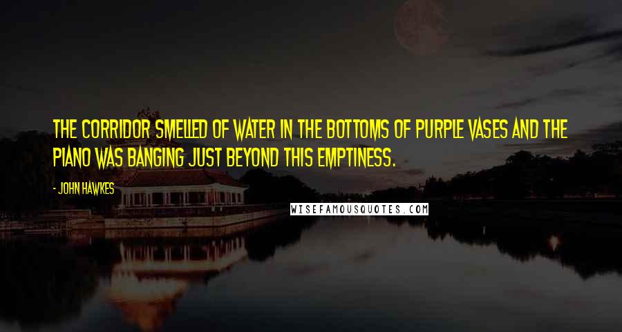 John Hawkes Quotes: The corridor smelled of water in the bottoms of purple vases and the piano was banging just beyond this emptiness.