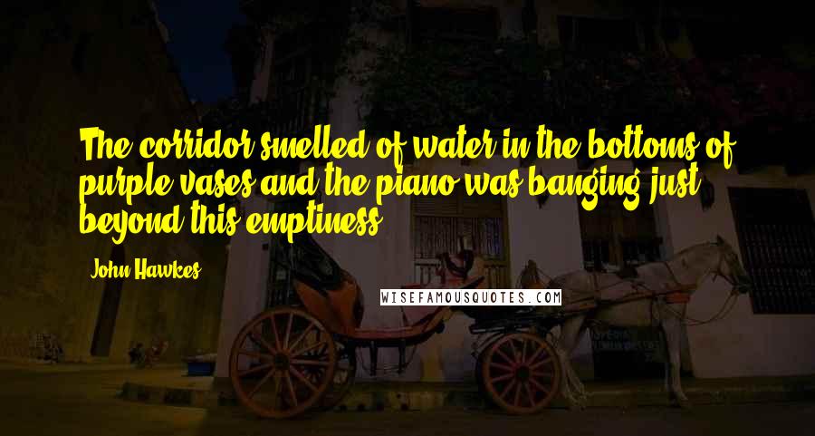 John Hawkes Quotes: The corridor smelled of water in the bottoms of purple vases and the piano was banging just beyond this emptiness.