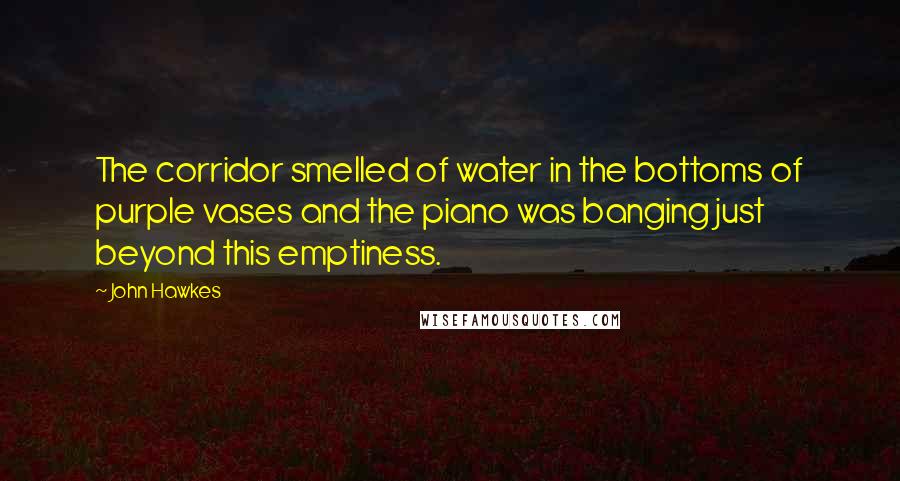 John Hawkes Quotes: The corridor smelled of water in the bottoms of purple vases and the piano was banging just beyond this emptiness.