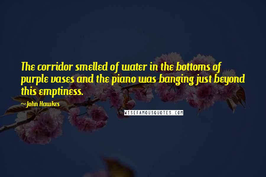 John Hawkes Quotes: The corridor smelled of water in the bottoms of purple vases and the piano was banging just beyond this emptiness.