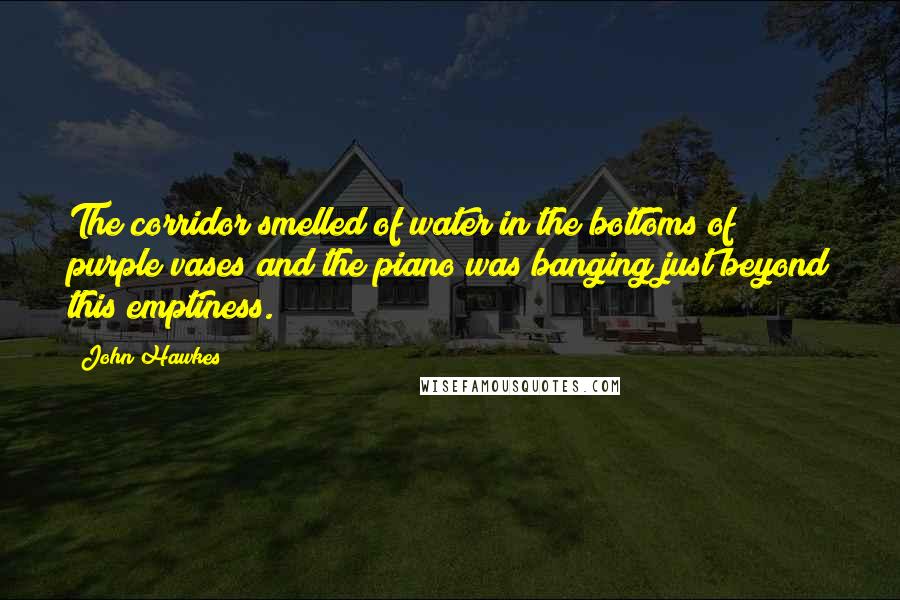 John Hawkes Quotes: The corridor smelled of water in the bottoms of purple vases and the piano was banging just beyond this emptiness.