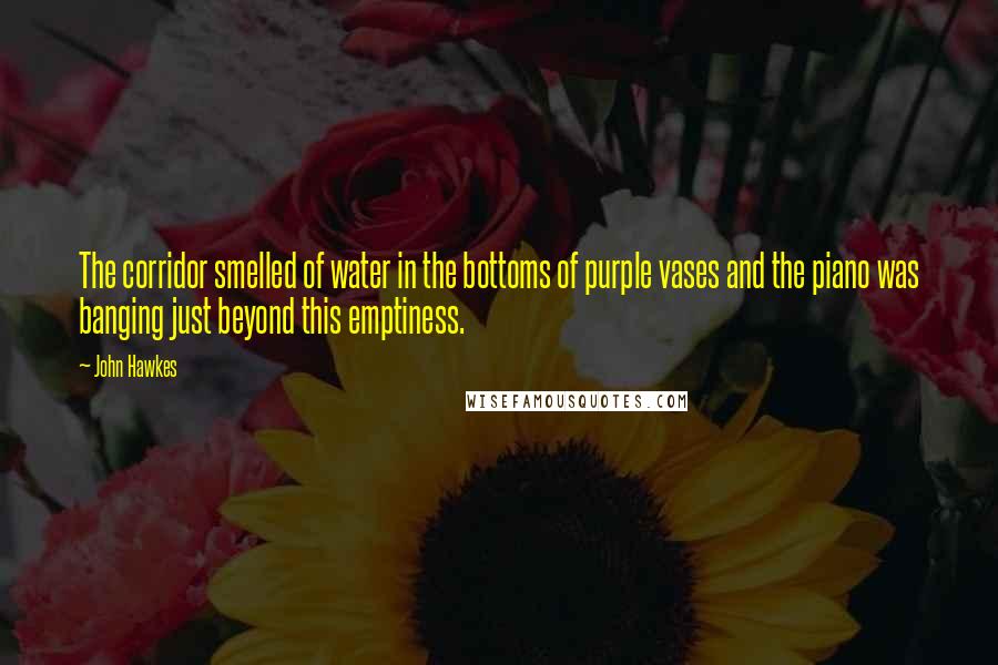 John Hawkes Quotes: The corridor smelled of water in the bottoms of purple vases and the piano was banging just beyond this emptiness.