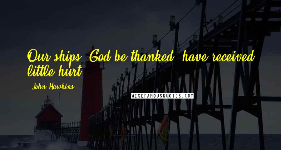 John Hawkins Quotes: Our ships, God be thanked, have received little hurt.