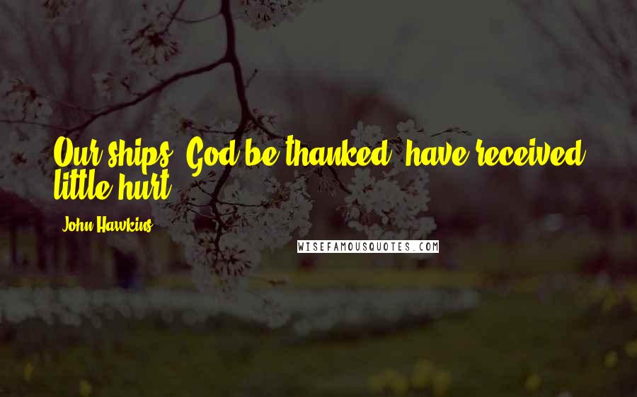 John Hawkins Quotes: Our ships, God be thanked, have received little hurt.
