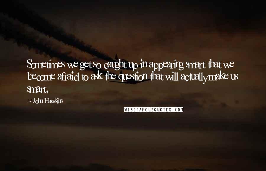 John Hawkins Quotes: Sometimes we get so caught up in appearing smart that we become afraid to ask the question that will actually make us smart.
