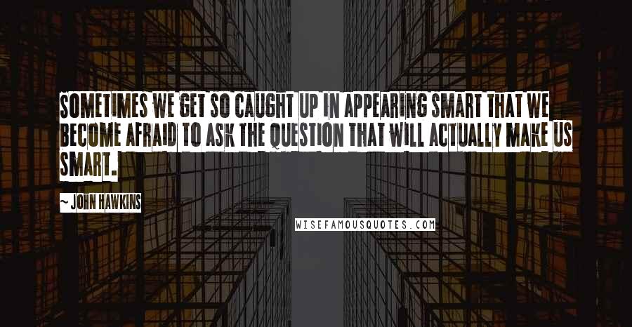 John Hawkins Quotes: Sometimes we get so caught up in appearing smart that we become afraid to ask the question that will actually make us smart.