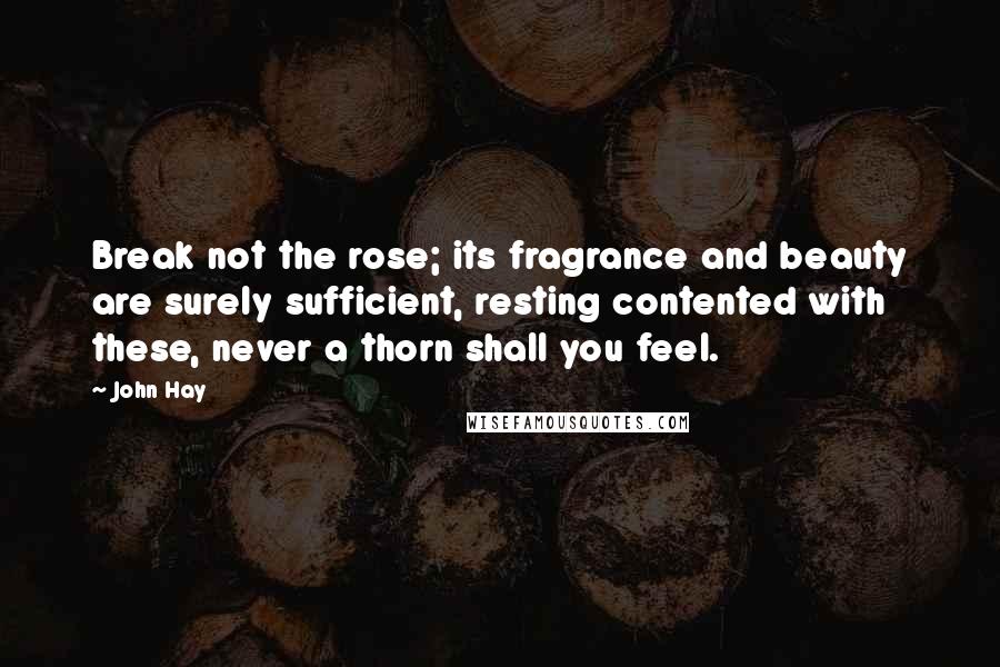 John Hay Quotes: Break not the rose; its fragrance and beauty are surely sufficient, resting contented with these, never a thorn shall you feel.