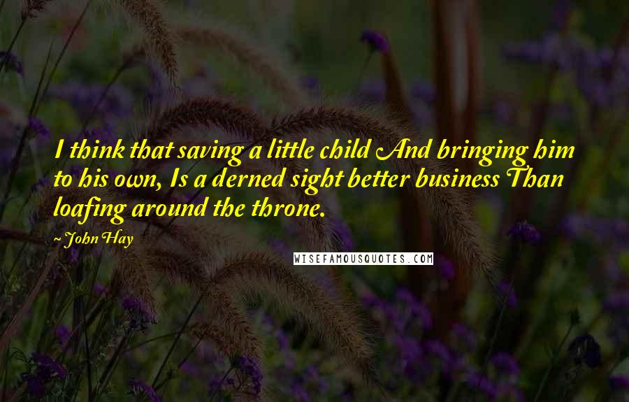 John Hay Quotes: I think that saving a little child And bringing him to his own, Is a derned sight better business Than loafing around the throne.