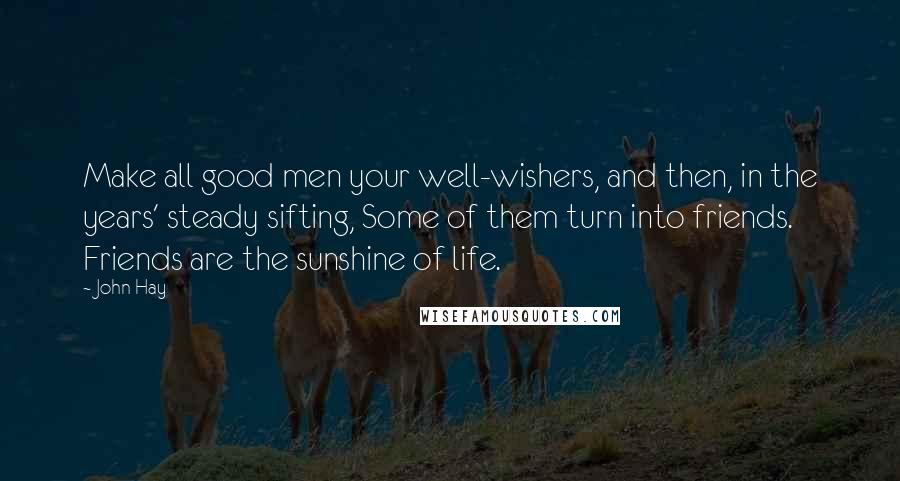 John Hay Quotes: Make all good men your well-wishers, and then, in the years' steady sifting, Some of them turn into friends. Friends are the sunshine of life.