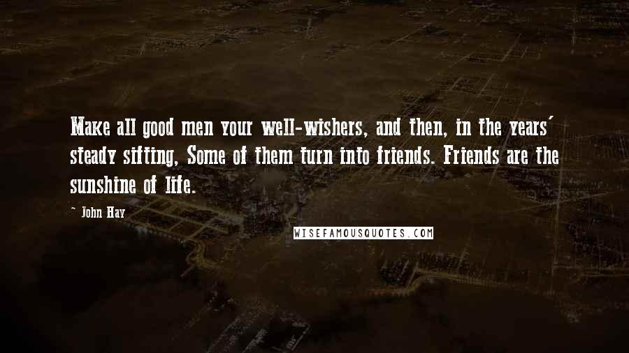 John Hay Quotes: Make all good men your well-wishers, and then, in the years' steady sifting, Some of them turn into friends. Friends are the sunshine of life.