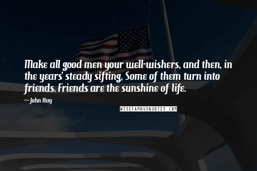 John Hay Quotes: Make all good men your well-wishers, and then, in the years' steady sifting, Some of them turn into friends. Friends are the sunshine of life.