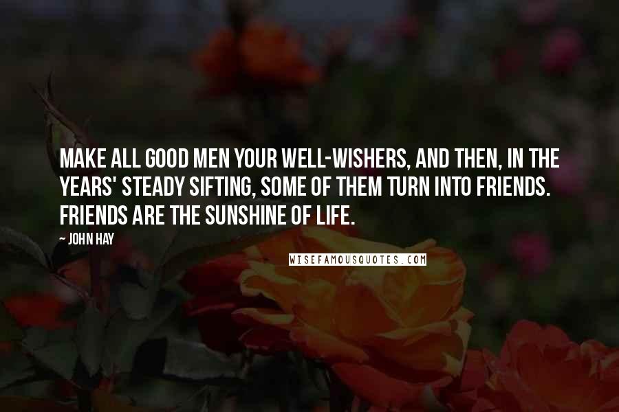 John Hay Quotes: Make all good men your well-wishers, and then, in the years' steady sifting, Some of them turn into friends. Friends are the sunshine of life.