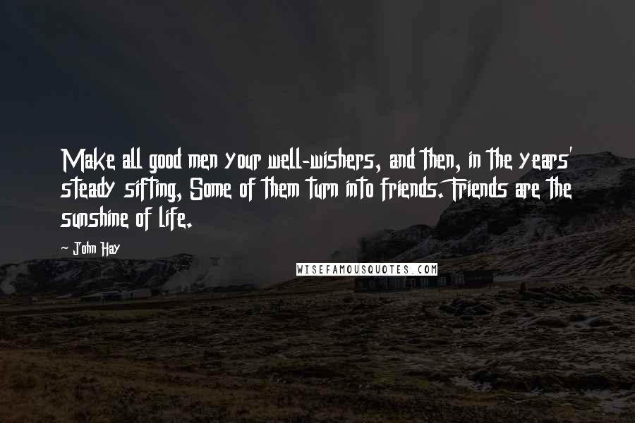 John Hay Quotes: Make all good men your well-wishers, and then, in the years' steady sifting, Some of them turn into friends. Friends are the sunshine of life.