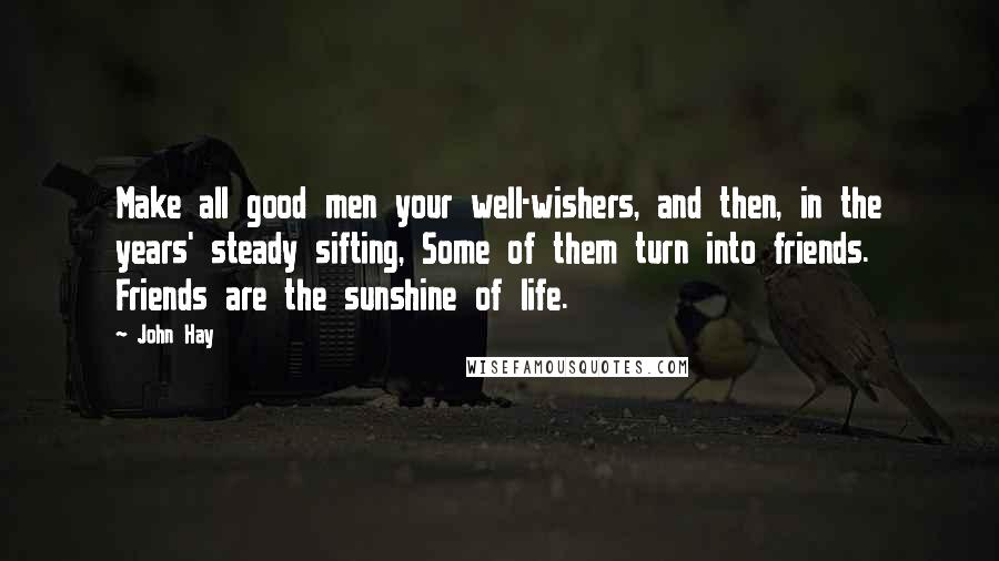 John Hay Quotes: Make all good men your well-wishers, and then, in the years' steady sifting, Some of them turn into friends. Friends are the sunshine of life.