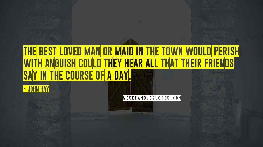 John Hay Quotes: The best loved man or maid in the town would perish with anguish Could they hear all that their friends say in the course of a day.