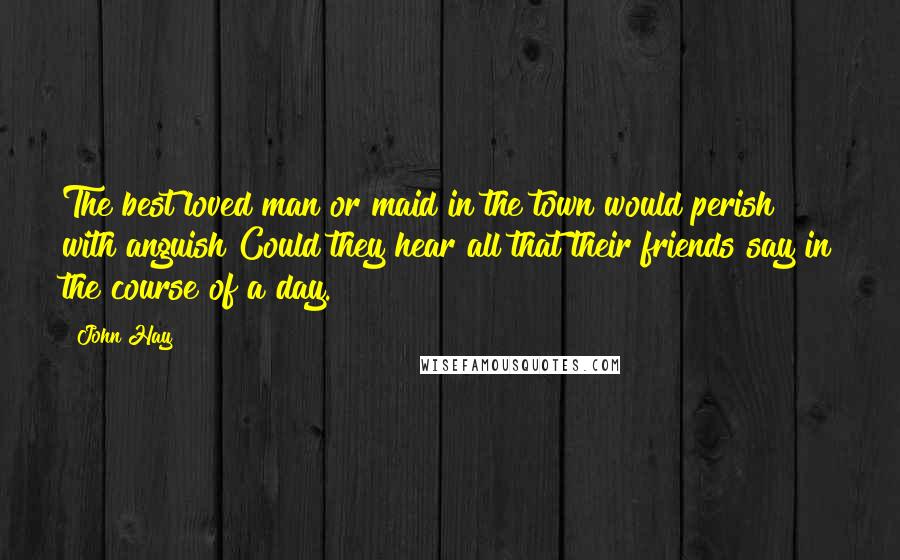 John Hay Quotes: The best loved man or maid in the town would perish with anguish Could they hear all that their friends say in the course of a day.