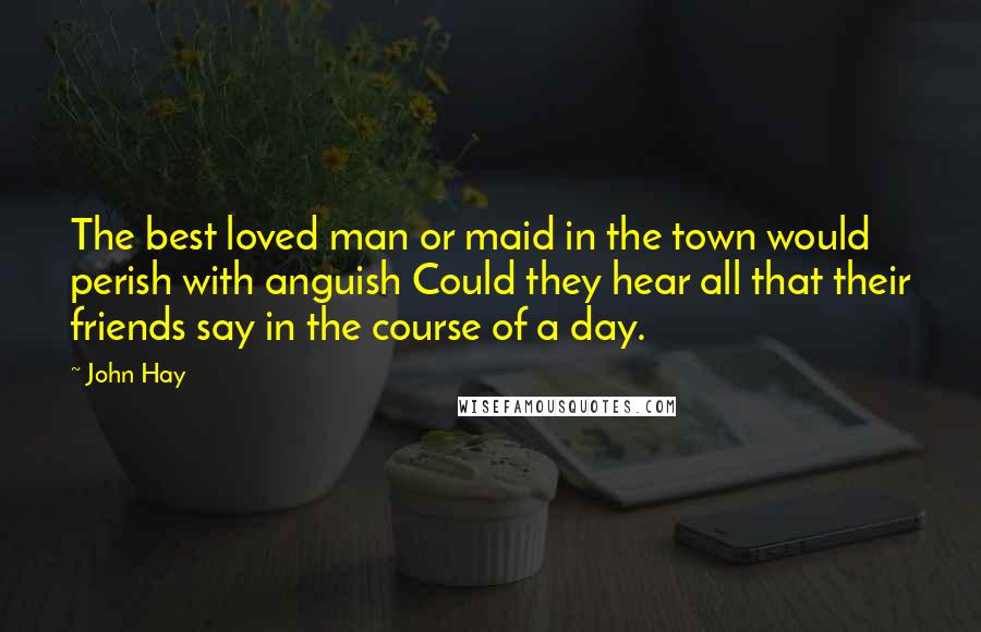 John Hay Quotes: The best loved man or maid in the town would perish with anguish Could they hear all that their friends say in the course of a day.