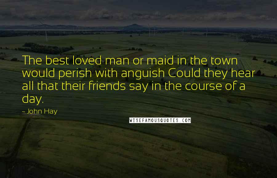 John Hay Quotes: The best loved man or maid in the town would perish with anguish Could they hear all that their friends say in the course of a day.