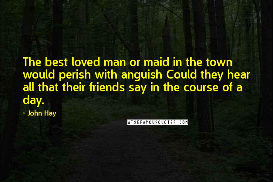 John Hay Quotes: The best loved man or maid in the town would perish with anguish Could they hear all that their friends say in the course of a day.