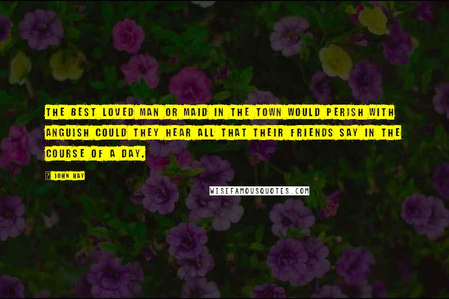 John Hay Quotes: The best loved man or maid in the town would perish with anguish Could they hear all that their friends say in the course of a day.