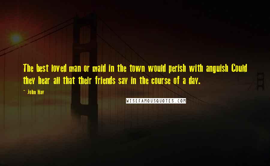 John Hay Quotes: The best loved man or maid in the town would perish with anguish Could they hear all that their friends say in the course of a day.