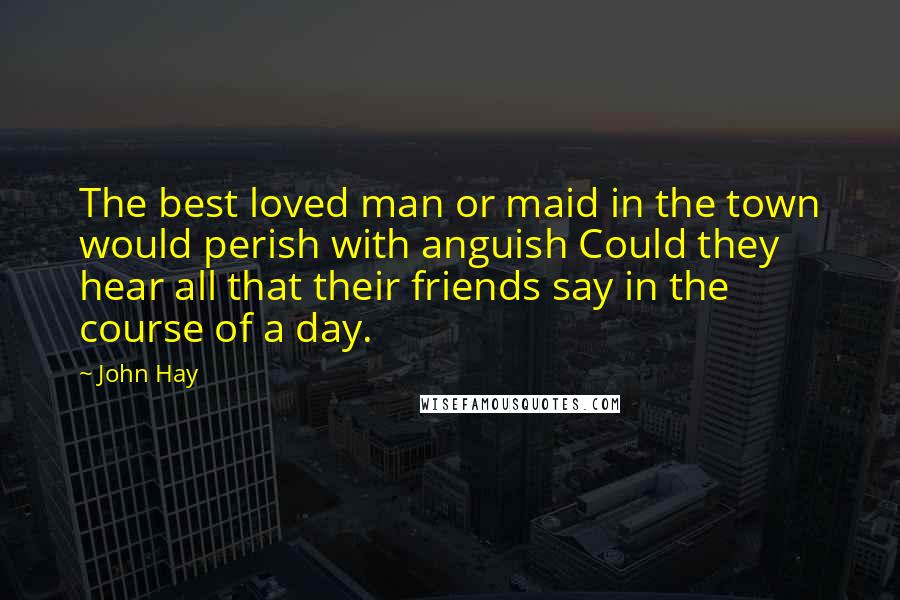 John Hay Quotes: The best loved man or maid in the town would perish with anguish Could they hear all that their friends say in the course of a day.