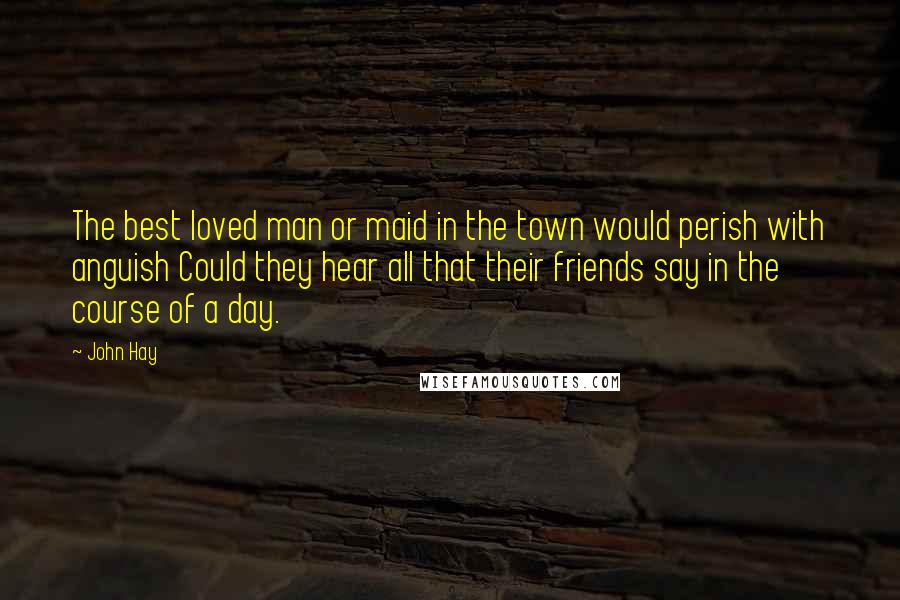 John Hay Quotes: The best loved man or maid in the town would perish with anguish Could they hear all that their friends say in the course of a day.