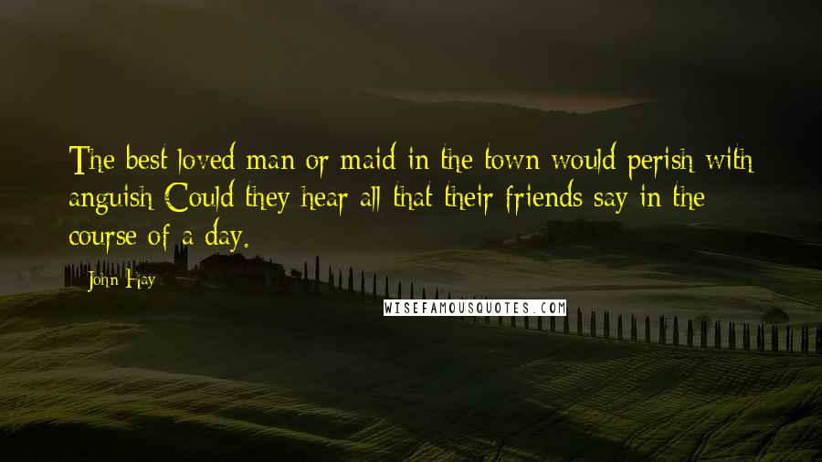 John Hay Quotes: The best loved man or maid in the town would perish with anguish Could they hear all that their friends say in the course of a day.