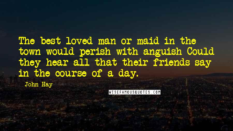 John Hay Quotes: The best loved man or maid in the town would perish with anguish Could they hear all that their friends say in the course of a day.