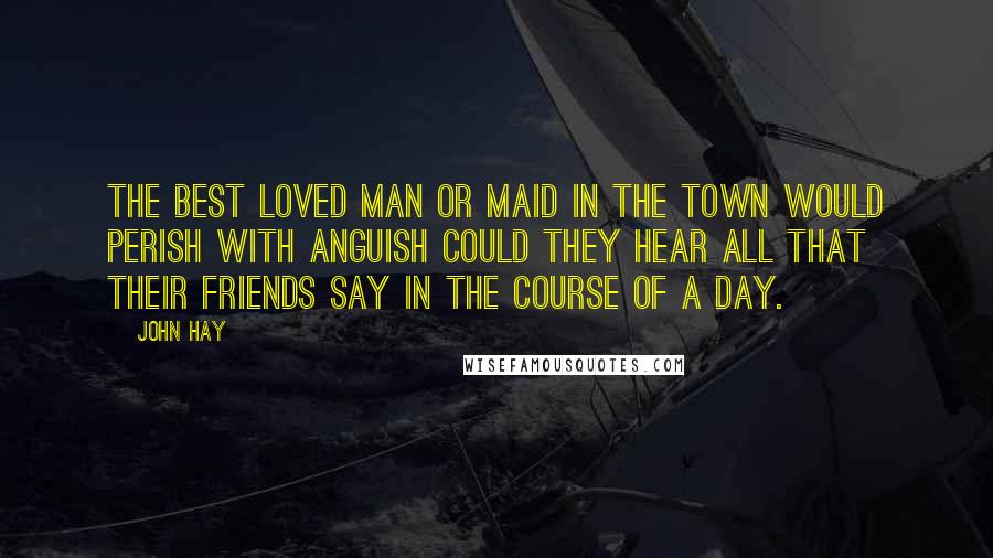 John Hay Quotes: The best loved man or maid in the town would perish with anguish Could they hear all that their friends say in the course of a day.