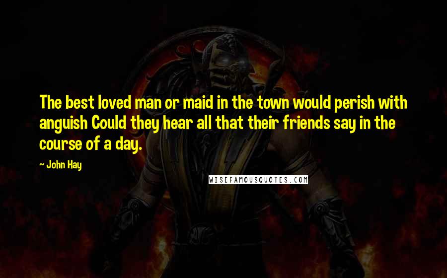 John Hay Quotes: The best loved man or maid in the town would perish with anguish Could they hear all that their friends say in the course of a day.