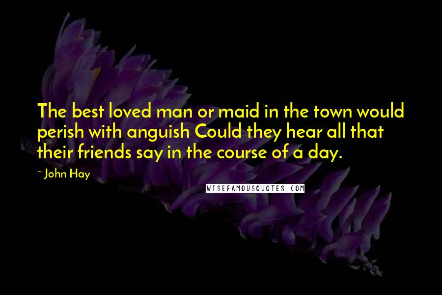 John Hay Quotes: The best loved man or maid in the town would perish with anguish Could they hear all that their friends say in the course of a day.