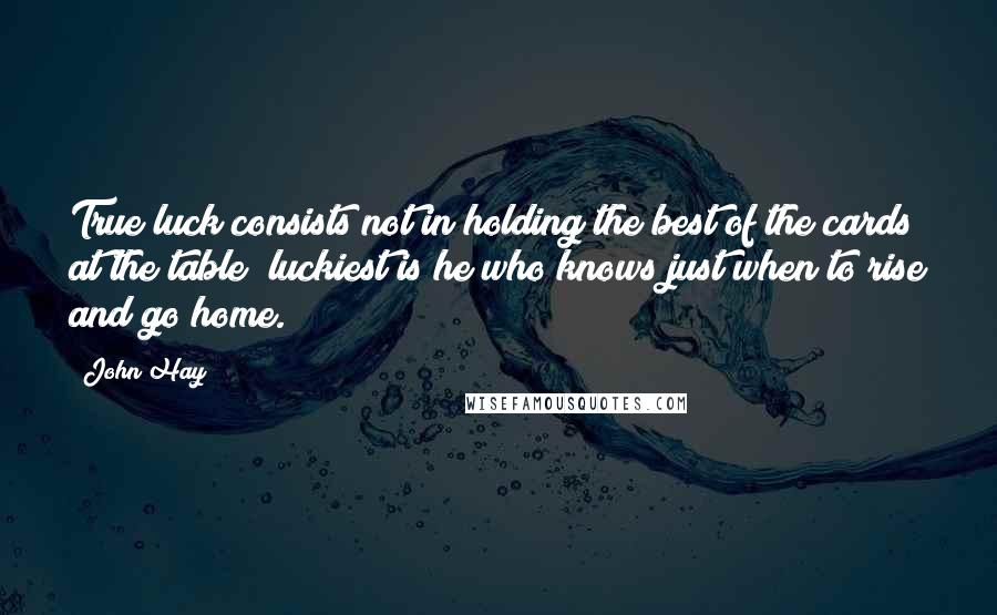 John Hay Quotes: True luck consists not in holding the best of the cards at the table; luckiest is he who knows just when to rise and go home.