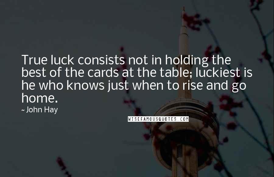 John Hay Quotes: True luck consists not in holding the best of the cards at the table; luckiest is he who knows just when to rise and go home.