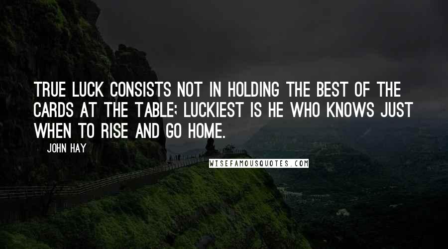 John Hay Quotes: True luck consists not in holding the best of the cards at the table; luckiest is he who knows just when to rise and go home.