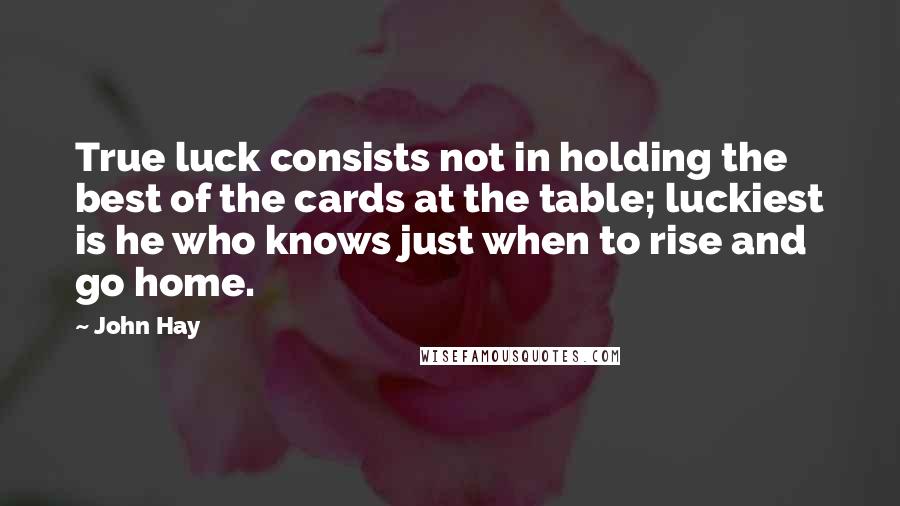 John Hay Quotes: True luck consists not in holding the best of the cards at the table; luckiest is he who knows just when to rise and go home.