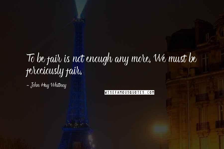 John Hay Whitney Quotes: To be fair is not enough any more. We must be ferociously fair.