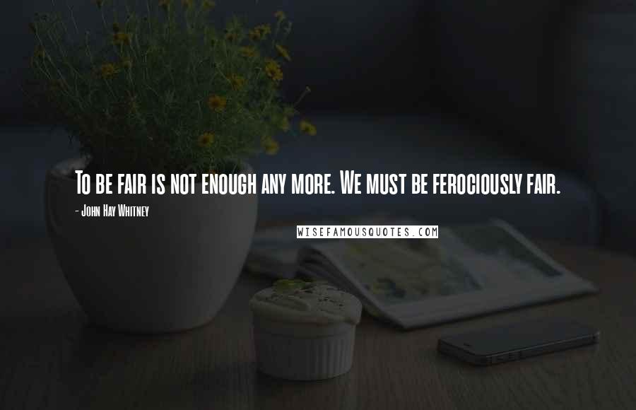 John Hay Whitney Quotes: To be fair is not enough any more. We must be ferociously fair.
