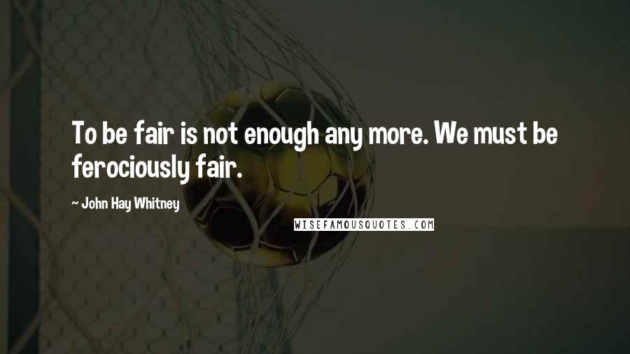 John Hay Whitney Quotes: To be fair is not enough any more. We must be ferociously fair.