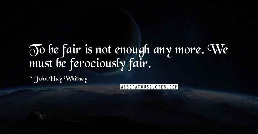 John Hay Whitney Quotes: To be fair is not enough any more. We must be ferociously fair.
