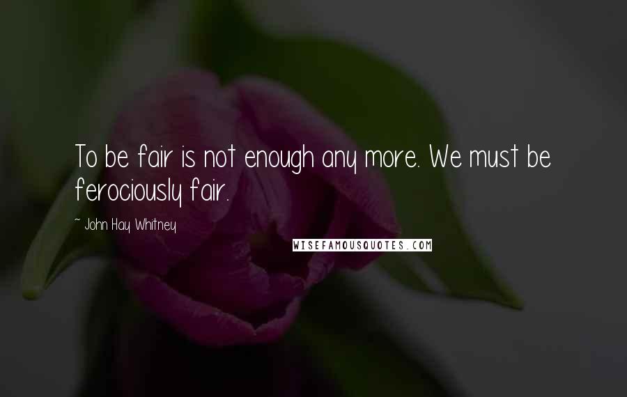 John Hay Whitney Quotes: To be fair is not enough any more. We must be ferociously fair.