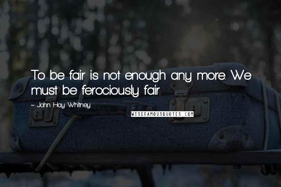 John Hay Whitney Quotes: To be fair is not enough any more. We must be ferociously fair.