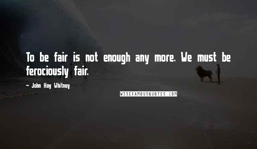 John Hay Whitney Quotes: To be fair is not enough any more. We must be ferociously fair.