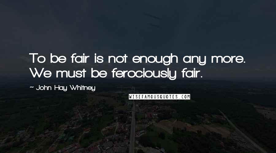 John Hay Whitney Quotes: To be fair is not enough any more. We must be ferociously fair.