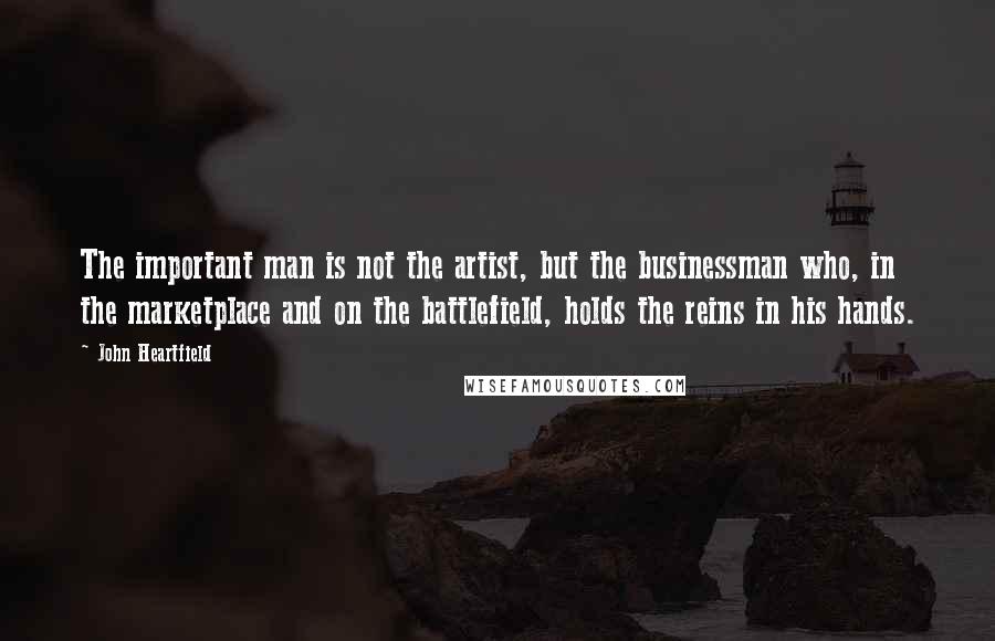 John Heartfield Quotes: The important man is not the artist, but the businessman who, in the marketplace and on the battlefield, holds the reins in his hands.