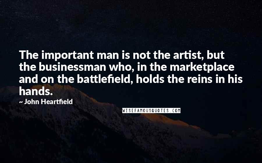 John Heartfield Quotes: The important man is not the artist, but the businessman who, in the marketplace and on the battlefield, holds the reins in his hands.